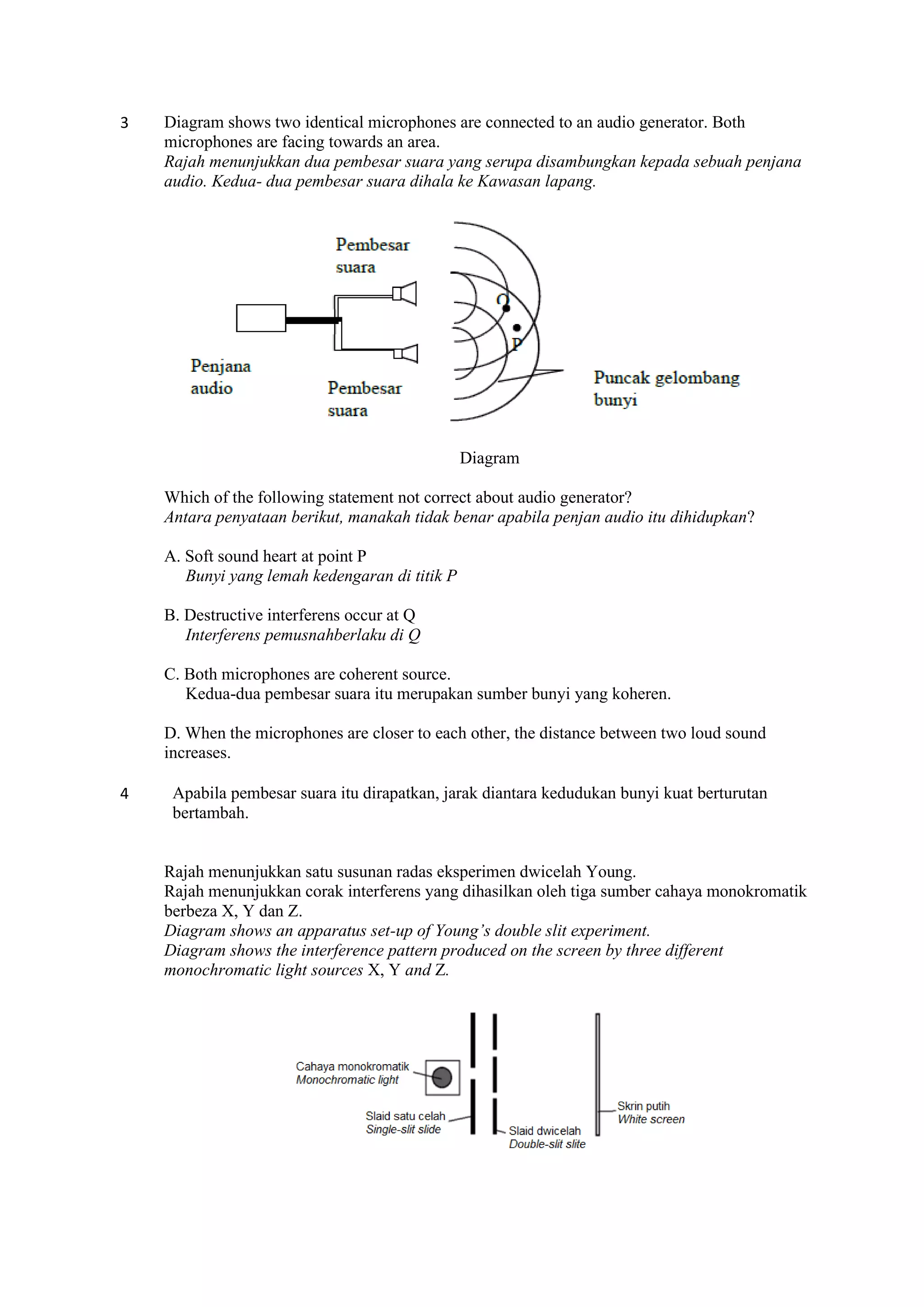 3 Diagram shows two identical microphones are connected to an audio generator. Both
microphones are facing towards an area.
Rajah menunjukkan dua pembesar suara yang serupa disambungkan kepada sebuah penjana
audio. Kedua- dua pembesar suara dihala ke Kawasan lapang.
Diagram
Which of the following statement not correct about audio generator?
Antara penyataan berikut, manakah tidak benar apabila penjan audio itu dihidupkan?
A. Soft sound heart at point P
Bunyi yang lemah kedengaran di titik P
B. Destructive interferens occur at Q
Interferens pemusnahberlaku di Q
C. Both microphones are coherent source.
Kedua-dua pembesar suara itu merupakan sumber bunyi yang koheren.
D. When the microphones are closer to each other, the distance between two loud sound
increases.
4 Apabila pembesar suara itu dirapatkan, jarak diantara kedudukan bunyi kuat berturutan
bertambah.
Rajah menunjukkan satu susunan radas eksperimen dwicelah Young.
Rajah menunjukkan corak interferens yang dihasilkan oleh tiga sumber cahaya monokromatik
berbeza X, Y dan Z.
Diagram shows an apparatus set-up of Young’s double slit experiment.
Diagram shows the interference pattern produced on the screen by three different
monochromatic light sources X, Y and Z.
 