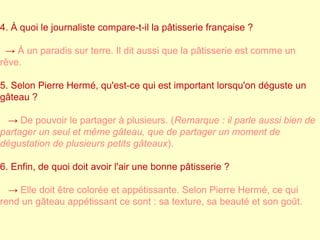 4. À quoi le journaliste compare-t-il la pâtisserie française ? 
→ À un paradis sur terre. Il dit aussi que la pâtisserie est comme un 
rêve. 
5. Selon Pierre Hermé, qu'est-ce qui est important lorsqu'on déguste un 
gâteau ? 
→ De pouvoir le partager à plusieurs. (Remarque : il parle aussi bien de 
partager un seul et même gâteau, que de partager un moment de 
dégustation de plusieurs petits gâteaux). 
6. Enfin, de quoi doit avoir l'air une bonne pâtisserie ? 
→ Elle doit être colorée et appétissante. Selon Pierre Hermé, ce qui 
rend un gâteau appétissant ce sont : sa texture, sa beauté et son goût. 
 