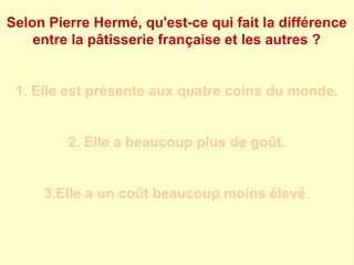 Selon Pierre Hermé, qu'est-ce qui fait la différence 
entre la pâtisserie française et les autres ? 
1. Elle est présente aux quatre coins du monde. 
2. Elle a beaucoup plus de goût. 
3.Elle a un coût beaucoup moins élevé. 
 