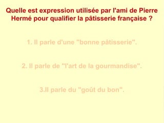 Quelle est expression utilisée par l'ami de Pierre 
Hermé pour qualifier la pâtisserie française ? 
1. Il parle d'une "bonne pâtisserie". 
2. Il parle de "l'art de la gourmandise". 
3.Il parle du "goût du bon". 
 