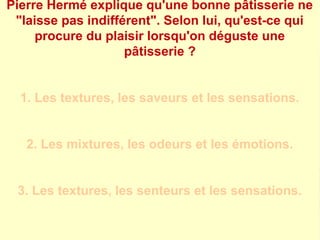 Pierre Hermé explique qu'une bonne pâtisserie ne 
"laisse pas indifférent". Selon lui, qu'est-ce qui 
procure du plaisir lorsqu'on déguste une 
pâtisserie ? 
1. Les textures, les saveurs et les sensations. 
2. Les mixtures, les odeurs et les émotions. 
3. Les textures, les senteurs et les sensations. 
 
