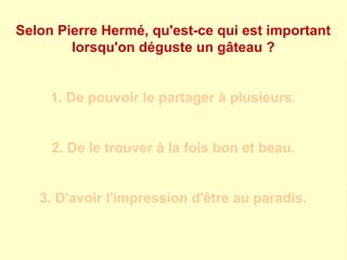 Selon Pierre Hermé, qu'est-ce qui est important 
lorsqu'on déguste un gâteau ? 
1. De pouvoir le partager à plusieurs. 
2. De le trouver à la fois bon et beau. 
3. D'avoir l'impression d'être au paradis. 
 
