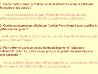 1. Selon Pierre Hermé, qu'est-ce qui fait la différence entre la pâtisserie 
française et les autres ? 
→ Elle a beaucoup plus de goût : Pierre Hermé explique que les 
pâtissiers français sont très attentifs au goût de leurs pâtisseries. 
2. Quelle est expression utilisée par l'ami de Pierre Hermé pour qualifier la 
pâtisserie française ? 
→ Il parle du "goût du bon". Comme tu le vois, le goût est très important 
pour le pâtissier français. 
3. Pierre Hermé explique qu'une bonne pâtisserie ne "laisse pas 
indifférent". Selon lui, qu'est-ce qui procure du plaisir lorsqu'on déguste 
une pâtisserie ? 
→ Les textures, les saveurs et les sensations : tout cela permet de 
faire vivre de véritables émotions aux gourmands. 
 