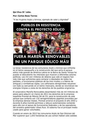 Qui Ziuu Di´cabe.

Por: Carlos Beas Torres

"A las mujeres ikojts y binniza, ejemplo de valor y dignidad"




La tenaz resistencia de los comuneros ikojts y binniza que enfrenta
en el Istmo oaxaqueño a la construcción del que sería el parque
eólico más grande de América Latina en la Barra de Santa Teresa ha
puesto al descubierto los intereses que mueven a diferentes actores
políticos. Los mil cien millones de dólares que vale el negocio han
sido más que suficientes para comprar a diputados de todos los
partidos, a funcionarios públicos de los tres niveles y a líderes de
antiguas y combativas siglas. Los cañonazos obregonistas resuenan
con todo su estruendo en el Istmo mexicano, donde se reivindican las
energías limpias a costa de los derechos de los pueblos originarios.

El corporativo Mareña Renovables desembolsó más de mil millones de
pesos para adquirir en marzo de 2011 los derechos de la empresa
española Preneal de México SA de CV, para la construcción de este
parque que contaría con 132 aerogeneradores gigantes proveídos por
la empresa danesa Vestas. Preneal arrancó el proyecto el año 2003 y
durante 8 años tramitó permisos y obtuvo autorizaciones contando
para ello con el apoyo de funcionarios federales y de los operadores
del siniestro gobernador Ulises Ruiz. El soborno fue el principal medio
usado para ganar voluntades.

Cuando en enero de 2012 los comuneros ikojts de San Dionisio del
Mar supieron que 1,643 hectáreas de uso común habían sido cedidas
 