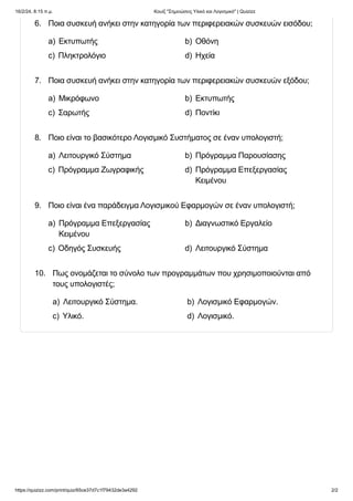 16/2/24, 8:15 π.μ. Κουίζ "Σημειώσεις Υλικό και Λογισμικό" | Quizizz
https://quizizz.com/print/quiz/65ce37d7c1f79432de3a4292 2/2
6. Ποια συσκευή ανήκει στην κατηγορία των περιφερειακών συσκευών εισόδου;
a) Εκτυπωτής b) Οθόνη
c) Πληκτρολόγιο d) Ηχεία
7. Ποια συσκευή ανήκει στην κατηγορία των περιφερειακών συσκευών εξόδου;
a) Μικρόφωνο b) Εκτυπωτής
c) Σαρωτής d) Ποντίκι
8. Ποιο είναι το βασικότερο Λογισμικό Συστήματος σε έναν υπολογιστή;
a) Λειτουργικό Σύστημα b) Πρόγραμμα Παρουσίασης
c) Πρόγραμμα Ζωγραφικής d) Πρόγραμμα Επεξεργασίας
Κειμένου
9. Ποιο είναι ένα παράδειγμα Λογισμικού Εφαρμογών σε έναν υπολογιστή;
a) Πρόγραμμα Επεξεργασίας
Κειμένου
b) Διαγνωστικό Εργαλείο
c) Οδηγός Συσκευής d) Λειτουργικό Σύστημα
10. Πως ονομάζεται το σύνολο των προγραμμάτων που χρησιμοποιούνται από
τους υπολογιστές;
a) Λειτουργικό Σύστημα. b) Λογισμικό Εφαρμογών.
c) Υλικό. d) Λογισμικό.
 