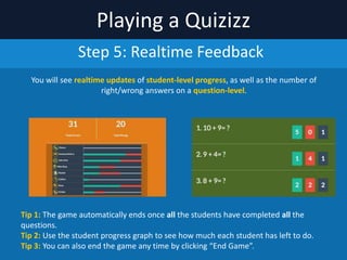 Playing	
  a	
  Quizizz
Step	
  4:	
  GO!!!
If	
  you	
  are	
  playing	
  a	
  homework	
  game,	
  it	
  will	
  already	
  be	
  started.	
  
For	
  a	
  live	
  game,	
  once	
  students	
  have	
  joined,	
  click	
  “START	
  GAME”	
  to	
  begin	
  your	
  Quizizz!
TIP	
  1:	
  Click	
  on	
  a	
  student’s	
  name/icon	
  to	
  kick	
  them	
  out	
  of	
  the	
  game	
  if	
  required.	
  
TIP	
  2:	
  Students	
  can	
  join	
  a	
  live	
  game	
  after	
  the	
  quiz	
  begins	
  also,	
  so	
  you	
  can	
  get	
  started	
  even	
  if	
  a	
  
few	
  students	
  are	
  yet	
  to	
  join.
 