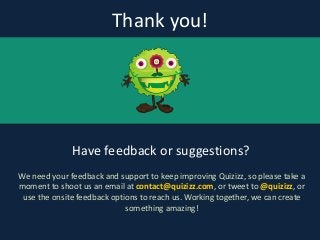 Thank	
  you!
Have	
  feedback	
  or	
  suggestions?
We	
  need	
  your	
  feedback	
  and	
  support	
  to	
  keep	
  improving	
  Quizizz,	
  so	
  please	
  take	
  a	
  
moment	
  to	
  shoot	
  us	
  an	
  email	
  at	
  contact@quizizz.com,	
  or	
  tweet	
  to	
  @quizizz,	
  or	
  
use	
  the	
  onsite	
  feedback	
  options	
  to	
  reach	
  us.	
  Working	
  together,	
  we	
  can	
  create	
  
something	
  amazing!
 