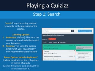 Playing	
  a	
  Quizizz
Step	
  1:	
  Search
Search	
  for	
  quizzes	
  using	
  relevant	
  
keywords,	
  or	
  the	
  username	
  of	
  the	
  
creator.	
  	
  
2	
  Sorting	
  Options	
  
1. Relevant	
  (default):	
  This	
  sorts	
  the	
  
quizzes	
  by	
  how	
  closely	
  they	
  match	
  
your	
  keywords.	
  
2. Newest:	
  This	
  sorts	
  the	
  quizzes	
  
(that	
  match	
  your	
  keywords)	
  by	
  
how	
  recently	
  they	
  were	
  created.	
  
Bonus	
  Option:	
  Include	
  duplicates?	
  
Include	
  duplicate	
  versions	
  of	
  quizzes	
  in	
  
the	
  list	
  of	
  results.	
  	
  
(Useful	
  if	
  you	
  like	
  a	
  quiz,	
  and	
  want	
  to	
  
see	
  variations	
  of	
  it.)
 