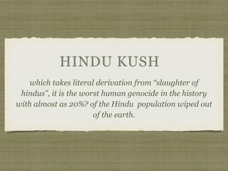 HINDU KUSH
which takes literal derivation from “slaughter of
hindus”, it is the worst human genocide in the history
with almost as 20%? of the Hindu population wiped out
of the earth.
 