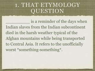 1. THAT ETYMOLOGY
QUESTION
_________ is a reminder of the days when
Indian slaves from the Indian subcontinent
died in the harsh weather typical of the
Afghan mountains while being transported
to Central Asia. It refers to the unofficially
worst *something-something*.
 