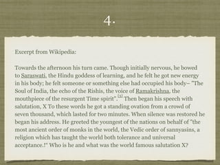 4.
Excerpt from Wikipedia:
Towards the afternoon his turn came. Though initially nervous, he bowed
to Saraswati, the Hindu goddess of learning, and he felt he got new energy
in his body; he felt someone or something else had occupied his body– "The
Soul of India, the echo of the Rishis, the voice of Ramakrishna, the
mouthpiece of the resurgent Time spirit".
[3]
 Then began his speech with
salutation, X To these words he got a standing ovation from a crowd of
seven thousand, which lasted for two minutes. When silence was restored he
began his address. He greeted the youngest of the nations on behalf of "the
most ancient order of monks in the world, the Vedic order of sannyasins, a
religion which has taught the world both tolerance and universal
acceptance.!“ Who is he and what was the world famous salutation X?
 