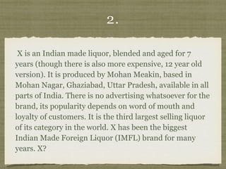 2.
X is an Indian made liquor, blended and aged for 7
years (though there is also more expensive, 12 year old
version). It is produced by Mohan Meakin, based in
Mohan Nagar, Ghaziabad, Uttar Pradesh, available in all
parts of India. There is no advertising whatsoever for the
brand, its popularity depends on word of mouth and
loyalty of customers. It is the third largest selling liquor
of its category in the world. X has been the biggest
Indian Made Foreign Liquor (IMFL) brand for many
years. X?
 