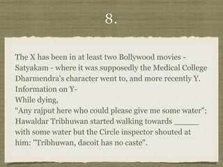 8.
The X has been in at least two Bollywood movies -
Satyakam - where it was supposedly the Medical College
Dharmendra's character went to, and more recently Y. 
Information on Y- 
While dying, 
“Any rajput here who could please give me some water";
Hawaldar Tribhuwan started walking towards _____
with some water but the Circle inspector shouted at
him: "Tribhuwan, dacoit has no caste".
 