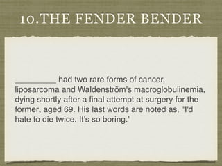 10.THE FENDER BENDER
_________ had two rare forms of cancer,
liposarcoma and Waldenström's macroglobulinemia,
dying shortly after a ﬁnal attempt at surgery for the
former, aged 69. His last words are noted as, "I'd
hate to die twice. It's so boring."
 