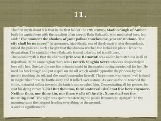 11.
The first myth about X is that in the first half of the 17th century, Madho Singh of Amber
built his capital here with the sanction of an ascetic Baba Balanath, who meditated here, but
said: “The moment the shadow of your palace touches me, you are undone. The
city shall be no more!" In ignorance, Ajab Singh, one of the dynasty's later descendants,
raised the palace to such a height that the shadow reached the forbidden place. Hence the
devastation. The samādhi where Balanath is said to be buried is still there.  
The second myth is that the charm of princess Ratnavati was said to be matchless in all of
Rajasthan. In the same region there was a tantrik Singhia Sevra who was desperately in
love with her. One day, he saw the princess' maid in the market buying scented oil for her. He
used his black magic and put a spell on the oil which would hypnotize the princess by her
merely touching the oil, and she would surrender herself. The princess was herself well trained
in magic. She threw the bottle away and it rolled over a stone. As soon as the oil touched the
stone, it started rolling towards the tantrik and crushed him. Concentrating all his powers, he
spat his dying curse: "I die! But thou too, thou Ratnavali shall not live here anymore.
Neither thou, nor thine kin, nor these walls of the city. None shall see the
morning sun!” The night was spent transferring the palace treasures to Ajabgarh. In the
morning came the tempest leveling everything to the ground. 
X and its significance??
 