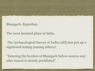 Bhangarh, Rajasthan 
 
The most haunted place in India. 
 
The Archaeological Survey of India (ASI) has put up a
signboard stating (among others): 
 
"Entering the borders of Bhangarh before sunrise and
after sunset is strictly prohibited”.
 