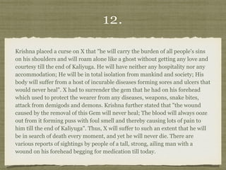 12.
Krishna placed a curse on X that "he will carry the burden of all people's sins
on his shoulders and will roam alone like a ghost without getting any love and
courtesy till the end of Kaliyuga. He will have neither any hospitality nor any
accommodation; He will be in total isolation from mankind and society; His
body will suffer from a host of incurable diseases forming sores and ulcers that
would never heal". X had to surrender the gem that he had on his forehead
which used to protect the wearer from any diseases, weapons, snake bites,
attack from demigods and demons. Krishna further stated that "the wound
caused by the removal of this Gem will never heal; The blood will always ooze
out from it forming puss with foul smell and thereby causing lots of pain to
him till the end of Kaliyuga". Thus, X will suffer to such an extent that he will
be in search of death every moment, and yet he will never die. There are
various reports of sightings by people of a tall, strong, ailing man with a
wound on his forehead begging for medication till today.
 