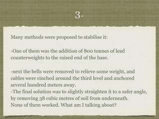 3.
Many methods were proposed to stabilise it:
-One of them was the addition of 800 tonnes of lead
counterweights to the raised end of the base.
-next the bells were removed to relieve some weight, and
cables were cinched around the third level and anchored
several hundred meters away.  
-The final solution was to slightly straighten it to a safer angle,
by removing 38 cubic metres of soil from underneath. 
None of them worked. What am I talking about?
 