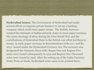 Hyderabad issues: The Government of Hyderabad had made
several efforts to organise private bankers to set up a banking
company which could issue paper money. The British, however
resisted the attempts of Indian princely states to issue paper currency.
The acute shortage of silver during the First World War and the
contributions of Hyderabad State to the British war effort led them to
accept, in 1918, paper currency in denominations of Rs.10/- and Rs.
100/- issued under the Hyderabad Currency Act. The currency was
designated the Osmania Sicca (OS). Rupee One and Rupees Five
notes were issued subsequently in 1919 and Rupees One Thousand
notes were issued in 1926. After the setting up of the India Currency
Notes Press at Nasik, Hyderabad notes came to be printed there.
 