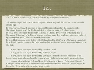 14.
The first temple is said to have existed before the beginning of the common era.
The second temple, built by the Yadava kings of Vallabhi, replaced the first one on the same site
around 649.  
In 725, Junayad, the Arab governor of Sind, sent his armies to destroy the second temple.
Nagabhata II constructed the third temple in 815, a large structure of red sandstone. 
In 1024, it was once again destroyed by Mahmud of Ghazni. It was rebuilt by the King Bhoj of
Malwa and Bhimadev I of Anhilwara between 1026 and 1042. The wooden structure was replaced
by Kumarpal (1143-72), who built the temple of stone. 
In 1296 CE, it was once again destroyed by Sultan Allauddin Khilji's army. The temple was rebuilt
by Mahipala Deva in 1308 and the Linga was installed by his son Khengar sometime between 1326
and 1351. 
 
In 1375, it was once again destroyed by Muzaffar Shah I.  
In 1451, it was once again destroyed by Mahmud Begda.  
In 1701, it was once again destroyed by Aurangzeb. He built a mosque on the site of the
temple, using some columns from the temple, whose Hindu sculptural motifs remained visible.  
Later on a joint effort of Peshwa of Pune, Raja Bhonsle of Nagpur, Chhatrapati Bhonsle of
Kolhapur, Queen Ahilyabai Holkar of Indore & Shrimant Patilbuwa Shinde of Gwalior rebuilt the
temple in 1783 at a site adjacent to the ruined temple.
 