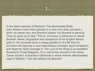 1.
In the latest episode of Sherlock, The Abominable Bride.
John Watson notes that Lestrade is a man who does not want a
drink, he needs one, and Sherlock replies “my Boswell is learning.
They do grow up so fast.” This is. of course, a reference to James
Boswell, diarist, biographer and companion of the English literary
giant X. He occupied such a unique position in X’s life that his
surname has become a noun describing a constant, loyal companion
and observer (Sam Gamgee in The Lord of the Rings is an excellent
Boswell for Frodo Baggins). It’s a nod to the moment in Sir Arthur
Conan Doyle’s A Scandal in Bohemia in which Holmes affectionately
says of Watson, “I am lost without my Boswell.”
 