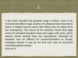 3.
X	 has	 been	 branded	 the	 greenest	 king	 in	 history	 -due	 to	 his	
monumental	eﬀorts	huge	swathes	of	culEvated	land	returned	to	
forest.	X	helped	remove	nearly	700	million	tons	of	carbon	from	
the	 atmosphere.	 The	 nature	 of	 his	 acEviEes	 meant	 that	 large	
areas	of	culEvated	land	grew	thick	once	again	with	trees,	which	
absorb	 carbon	 dioxide	 from	 the	 atmosphere.	 Although	 his	
methods	 may	 be	 diﬃcult	 for	 environmentalists	 to	 accept,	
ecologists	 believe	 it	 may	 be	 the	 ﬁrst	 ever	 case	 of	 successful	
manmade	global	cooling.		
Give	me	X.
 