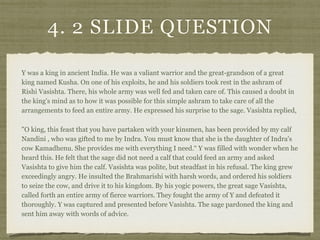 4. 2 SLIDE QUESTION
Y was a king in ancient India. He was a valiant warrior and the great-grandson of a great
king named Kusha. On one of his exploits, he and his soldiers took rest in the ashram of
Rishi Vasishta. There, his whole army was well fed and taken care of. This caused a doubt in
the king's mind as to how it was possible for this simple ashram to take care of all the
arrangements to feed an entire army. He expressed his surprise to the sage. Vasishta replied,
"O king, this feast that you have partaken with your kinsmen, has been provided by my calf
Nandini , who was gifted to me by Indra. You must know that she is the daughter of Indra's
cow Kamadhenu. She provides me with everything I need.“ Y was filled with wonder when he
heard this. He felt that the sage did not need a calf that could feed an army and asked
Vasishta to give him the calf. Vasishta was polite, but steadfast in his refusal. The king grew
exceedingly angry. He insulted the Brahmarishi with harsh words, and ordered his soldiers
to seize the cow, and drive it to his kingdom. By his yogic powers, the great sage Vasishta,
called forth an entire army of fierce warriors. They fought the army of Y and defeated it
thoroughly. Y was captured and presented before Vasishta. The sage pardoned the king and
sent him away with words of advice.
 