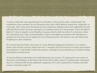 Y seeks to attain the same spiritual power as Vasishta, to become his equal, a brahmarishi. He
undertakes a fierce penance for one thousand years, after which Brahma names him a Rajarishi, or
royal sage. After many more thousands of years of penance, Brahma names him maharishi, but also
tells him that he hasn't become a jitendriya yet, lacking control over his passions. This is brought to
light to Y when he angrily curses Rambha, an apsara sent by Indra to seduce Y, to become a stone
for a thousand years. After cursing Rambha, Y goes to the highest mountain of the Himalayas to
perform an even more severe tapasya for over a thousand years. He ceases to eat, and reduces his
breathing to a bare minimum.
He is tested again by Indra, who comes as a poor Brahmin begging for food just as Y is ready to
break a fast of many years by eating some rice. Y instantly gives his food away to Indra and resumes
his meditation. Y also finally masters his passions, refusing to be provoked by any of Indra's testing
and seductive interferences.
At the penultimate culmination of a multi-thousand year journey, Y's yogic power is at a peak. At
this point, Lord Brahma, at the head of the Devas led by Indra, names Y a brahmarishi, and names
him X, or ‘Friend of All’ for his unlimited compassion. He is also embraced by Vasishta, and their
enmity is instantly ended. X?
 
