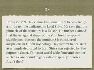5.
Professor P.N. Oak claims this structure Y to be actually
a hindu temple dedicated to Lord Shiva. He says that the
pinnacle of the structure is a Kalash. He further claimed
that the octagonal shape of the structure has special
significance because the number 8 is considered
auspicious in Hindu mythology. Oak’s claim to declare Y
as a temple dedicated to Lord Shiva was rejected by the
Supreme Court. Things of world wide fame and wonder
such as Y are bound to generate conspiracy theories.
Aren’t they?
 