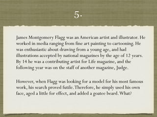 5.
James Montgomery Flagg was anAmerican artist and illustrator. He
worked in media ranging from fine art painting to cartooning. He
was enthusiastic about drawing from a young age, and had
illustrations accepted by national magazines by the age of 12 years.
By 14 he was a contributing artist for Life magazine, and the
following year was on the staff of another magazine, Judge.  
However, when Flagg was looking for a model for his most famous
work, his search proved futile.Therefore, he simply used his own
face, aged a little for effect, and added a goatee beard.What?  
 