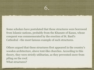6.
Some scholars have postulated that these structures were borrowed
from Islamic nations, probably from the Khanate of Kazan, whose
conquest was commemorated by the erection of St. Basil's
Cathedral –the most famous example of such structures.
Others argued that these structures first appeared in the country’s
wooden architecture, above tent-like churches. According to this
theory, they were strictly utilitarian, as they prevented snow from
piling on the roof.  
What structures?
 