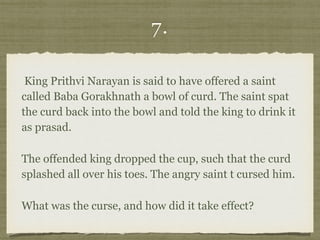 7.
King Prithvi Narayan is said to have offered a saint
called Baba Gorakhnath a bowl of curd. The saint spat
the curd back into the bowl and told the king to drink it
as prasad.
The offended king dropped the cup, such that the curd
splashed all over his toes. The angry saint t cursed him.
What was the curse, and how did it take effect?
 