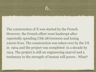 6.
The construction of X was started by the French.
However, the French effort went bankrupt after
reportedly spending US$ 287000000 and losing
22000 lives. The construction was taken over by the US
in 1904 and the project was completed in a decade by
1914. The project is still an engineering marvel and a
testimony to the strength of human will power.. What?
 