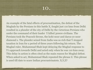 10.
An example of the fatal effects of procrastination, the defeat of the
Mughals by the Persians in this battle X, fought just 110 kms from Delhi
resulted in a plunder of the city of Delhi by the victorious Persians who
under the command of their leader Y killed 30000 civilians. The
Persians took the Peacock throne, the kohi-noor and darya-ye noor
diamond s. The plunder seized from India was so rich that Y stopped
taxation in Iran for a period of three years following his return. The
Mughal ruler, Muhammad Shah kept delaying the Mughal response to
Y’s approach towards Delhi and acted only when he was 110 kms away.
This delay in action is often cited as the main reason for Mughal defeat.
When asked to act, Muhammad Shah repeated the phrase Z. This phrase
is used till date to scare Indian procrastrinatots. X,Y,Z?
 