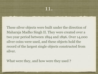 11.
These silver objects were built under the direction of
Maharaja Madho Singh II. They were created over a
two year period between 1894 and 1896. Over 14,000
silver coins were used, and these objects hold the
record of the largest single objects constructed from
silver.
What were they, and how were they used ?
 