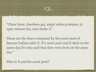 13.
"Chaar baas, chaubees gaj, angul ashta pramaan, ta
upar sultaan hai, mat chuke X".
These are the lines composed by the court poet of
famous Indian ruler X. X's court poet and X died on the
same day.It's also said that they were born on the same
day."
Who is X and his court poet?
 