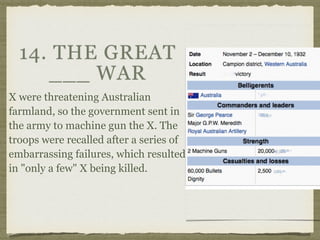 14. THE GREAT
___ WAR
X were threatening Australian
farmland, so the government sent in
the army to machine gun the X. The
troops were recalled after a series of
embarrassing failures, which resulted
in "only a few" X being killed.
 