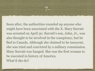 7.
Soon after, the authorities rounded up anyone who
might have been associated with the X. Mary Surratt
was arrested on April 30. Surratt’s son, John, Jr., was
also thought to be involved in the conspiracy, but he
fled to Canada. Although she claimed to be innocent,
she was tried and convicted by a military commission.
Mary Surratt was hanged. She was the first woman to
be executed in history of America.  
What‘d she do?
 