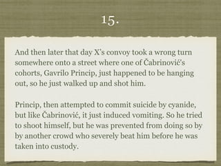 15.
And then later that day X’s convoy took a wrong turn
somewhere onto a street where one of Čabrinović's
cohorts, Gavrilo Princip, just happened to be hanging
out, so he just walked up and shot him.
Princip, then attempted to commit suicide by cyanide,
but like Čabrinović, it just induced vomiting. So he tried
to shoot himself, but he was prevented from doing so by
by another crowd who severely beat him before he was
taken into custody.
 