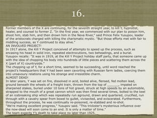 16.
Former members of the X are continuing, for the seventh straight year, to kill Y, hypnotist,
healer, and counsel to former Z. "In the first year, we commenced with our plan to poison him,
shoot him, stab him, and then drown him in the Neva River," said Prince Felix Yusupov, leader
of the aristocrats charged with killing the charismatic mystic. "But those efforts met with fair to
middling success, as Y continued to stay alive."
AN INVOLVED PROJECT!
In 1917 alone, the Kill Y Project conceived of attempts to speed up the process, such as
encasing his head in solid iron, repeated electrocutions, two beheadings, and a burial.
Yusupov recalls: "It was in 1919, at the Kill Y Project holiday staff party, that someone came up
with the idea of chopping his body into hundreds of little pieces and scattering them across the
X (part of X) countryside."
The chopping up of Y, for a short time, seemed to be succeeding, until word reached the
project's headquarters that Y had been seen cavorting with Russian farm ladies, coercing them
into unsavoury relations using his strange and irresistible charm.
ALMOST DEAD!
In later years, Y was set on fire, dissolved in acid, boiled alive, flensed, fed molten lead,
ground beneath the wheels of a freight train, thrown from the top of ______, impaled on
sharpened stakes, buried under 10 tons of hot gravel, struck at high speeds by an automobile,
strapped to the mouth of a great cannon which was then fired several times, bolted to the keel
of an icebreaking ship which was repeatedly run aground, drawn and quartered, crucified, run
through with a cavalry spear from bowel to gullet, vivisected, and eviscerated. Furthermore,
throughout the process, he was continually re-poisoned, re-stabbed and re-shot.
"We're making excellent progress," Yusupov said. "This trickster's mysterious influence over
the now-dead will soon come to an end. It is only a matter of time."
The team expects Y’s death to take place no later than 1925.
 