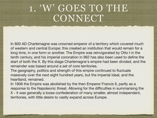 1. ‘W’ GOES TO THE
CONNECT
In 800 AD Charlemagne was crowned emperor of a territory which covered much
of western and central Europe; this created an institution that would remain for a
long time, in one form or another. The Empire was reinvigorated by Otto I in the
tenth century, and his imperial coronation in 962 has also been used to deﬁne the
start of both the X. By this stage Charlemagne's empire had been divided, and the
remainder was based around a set of core territories.

The geography, politics and strength of this empire continued to ﬂuctuate
massively over the next eight hundred years, but the imperial ideal, and the
heartland, remained.

In 1806 the Empire was abolished by the then Emperor Francis II, partly as a
response to the Napoleonic threat. Allowing for the diﬃculties in summarising the
X - it was generally a loose confederation of many smaller, almost independent,
territories, with little desire to vastly expand across Europe.
 