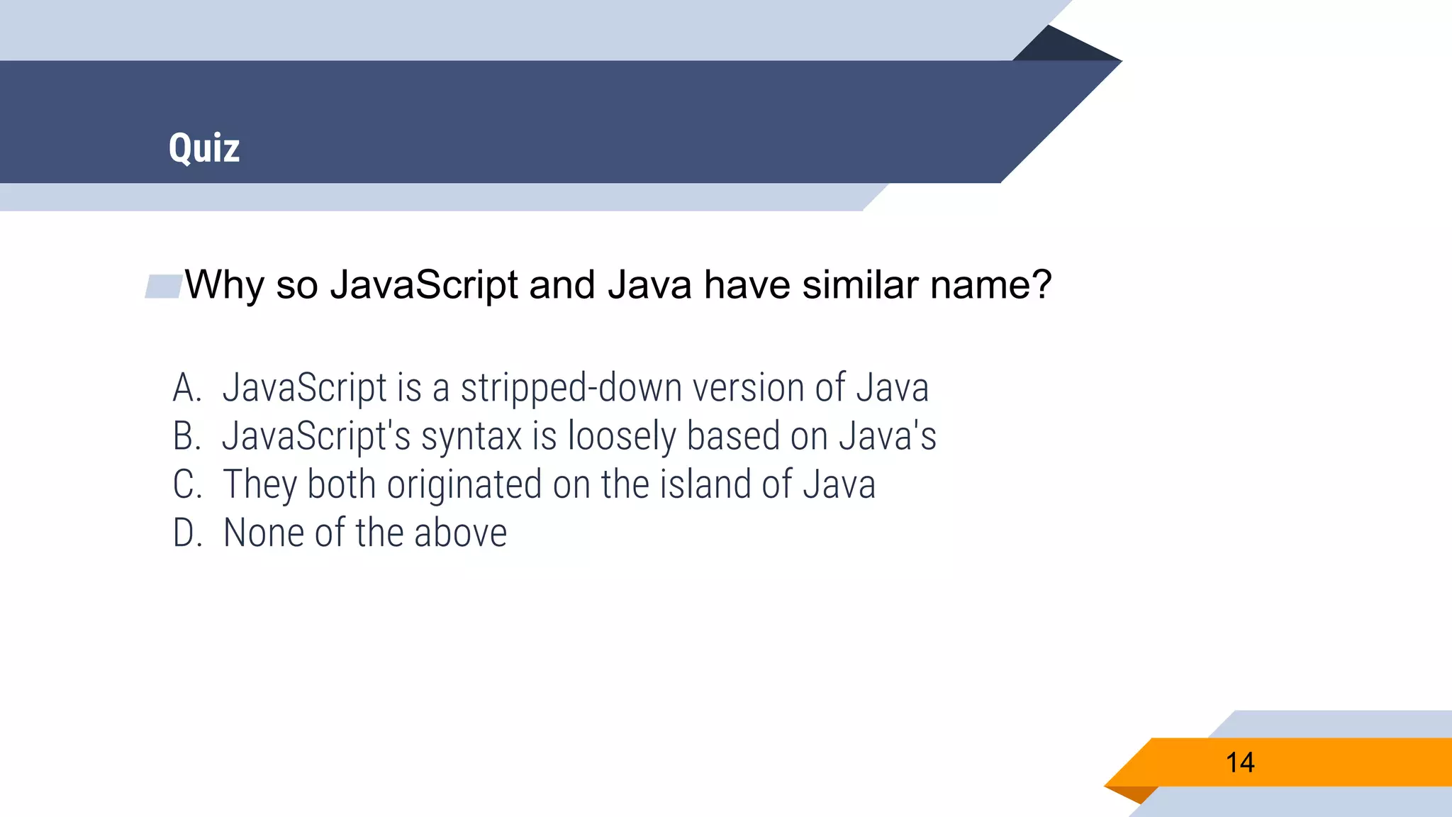 ▰Why so JavaScript and Java have similar name? A. JavaScript is a stripped-down version of Java B. JavaScript's syntax is loosely based on Java's C. They both originated on the island of Java D. None of the above 14 Quiz 