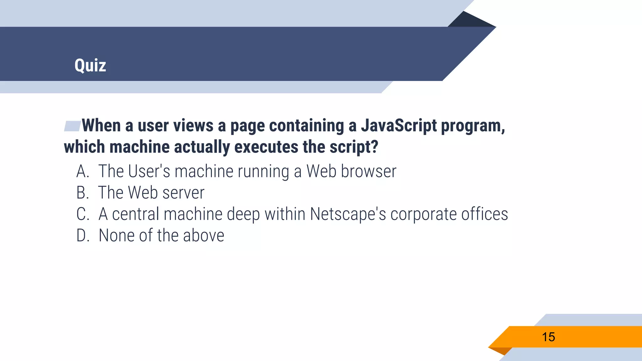 ▰When a user views a page containing a JavaScript program, which machine actually executes the script? A. The User's machine running a Web browser B. The Web server C. A central machine deep within Netscape's corporate offices D. None of the above 15 Quiz 