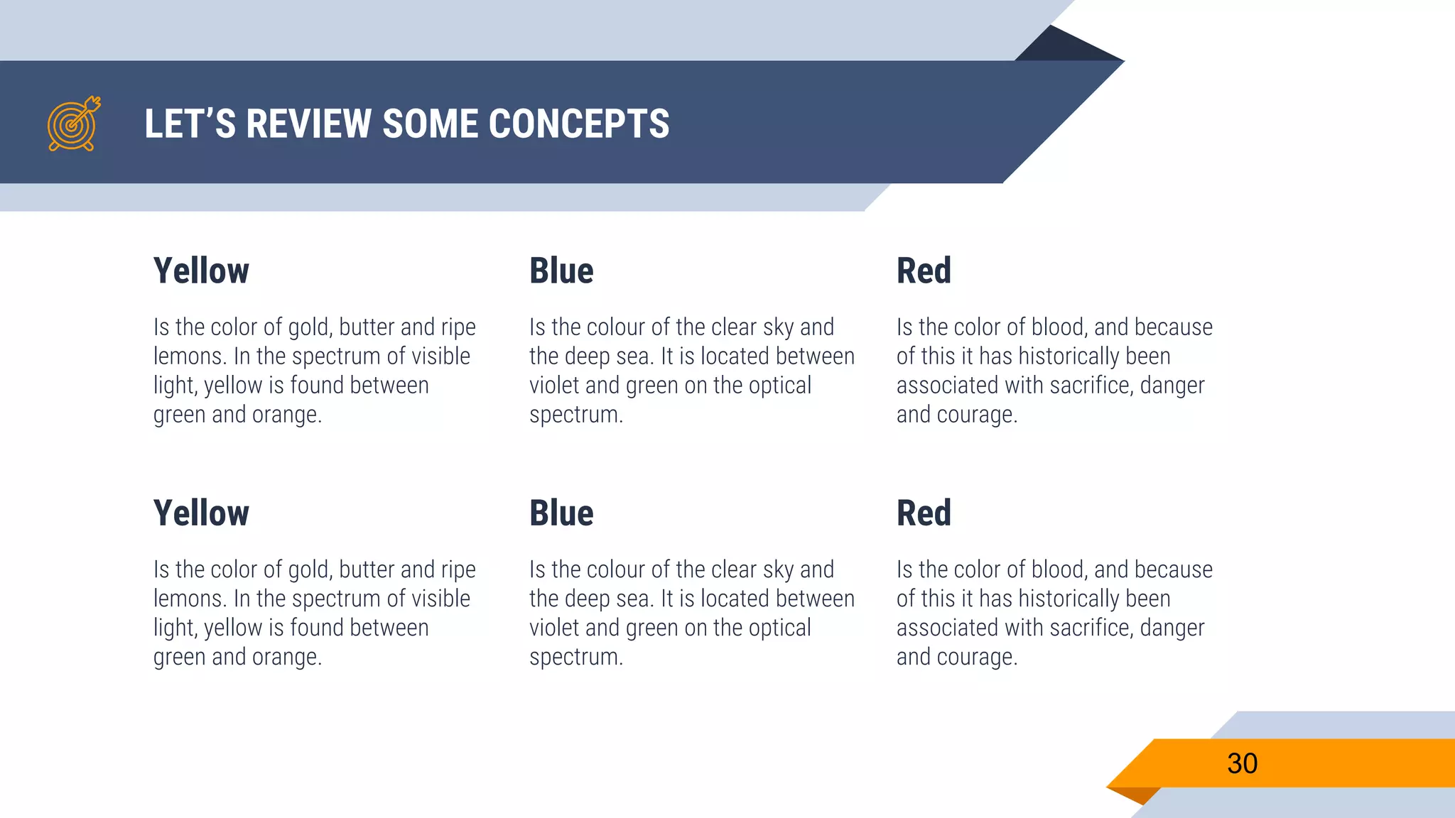 LET’S REVIEW SOME CONCEPTS Yellow Is the color of gold, butter and ripe lemons. In the spectrum of visible light, yellow is found between green and orange. Blue Is the colour of the clear sky and the deep sea. It is located between violet and green on the optical spectrum. Red Is the color of blood, and because of this it has historically been associated with sacrifice, danger and courage. 30 Yellow Is the color of gold, butter and ripe lemons. In the spectrum of visible light, yellow is found between green and orange. Blue Is the colour of the clear sky and the deep sea. It is located between violet and green on the optical spectrum. Red Is the color of blood, and because of this it has historically been associated with sacrifice, danger and courage. 