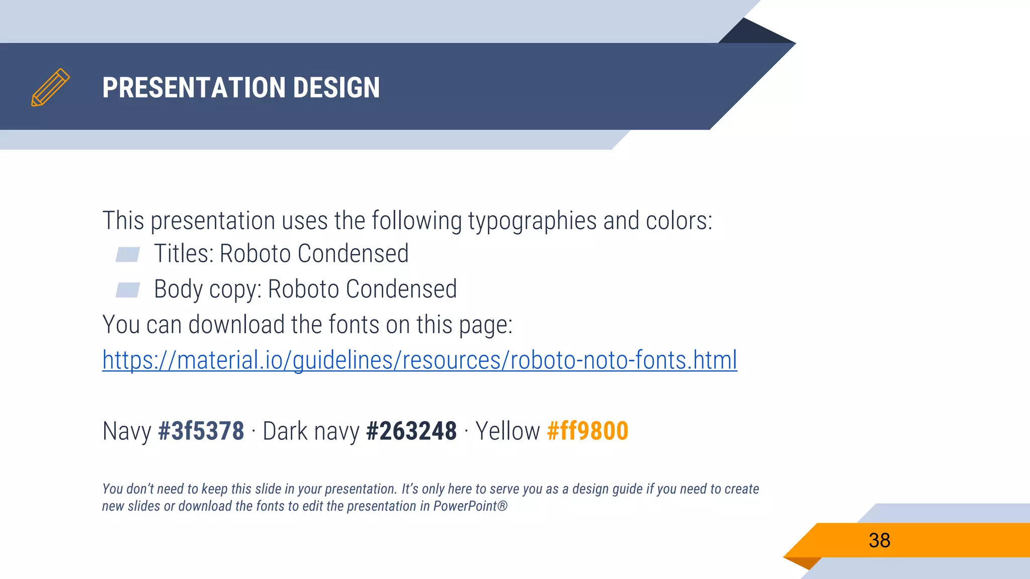 PRESENTATION DESIGN This presentation uses the following typographies and colors: ▰ Titles: Roboto Condensed ▰ Body copy: Roboto Condensed You can download the fonts on this page: https://material.io/guidelines/resources/roboto-noto-fonts.html Navy #3f5378 · Dark navy #263248 · Yellow #ff9800 You don’t need to keep this slide in your presentation. It’s only here to serve you as a design guide if you need to create new slides or download the fonts to edit the presentation in PowerPoint® 38 