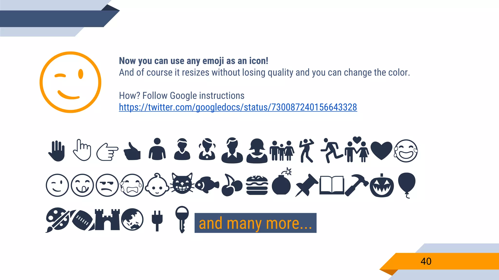 Now you can use any emoji as an icon! And of course it resizes without losing quality and you can change the color. How? Follow Google instructions https://twitter.com/googledocs/status/730087240156643328 ✋👆👉👍👤👦👧👨👩👪💃🏃💑❤😂 😉😋😒😭👶😸🐟🍒🍔💣📌📖🔨🎃🎈 🎨🏈🏰🌏🔌🔑 and many more... 😉 40 
