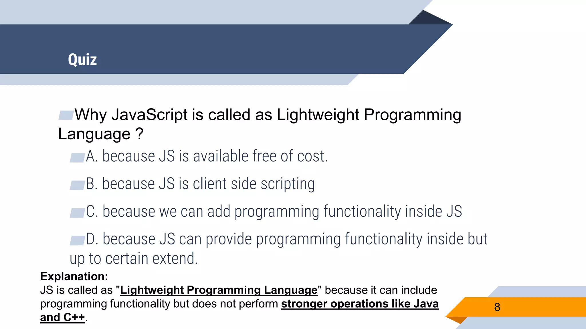 ▰Why JavaScript is called as Lightweight Programming Language ? ▰A. because JS is available free of cost. ▰B. because JS is client side scripting ▰C. because we can add programming functionality inside JS ▰D. because JS can provide programming functionality inside but up to certain extend. 8 Explanation: JS is called as "Lightweight Programming Language" because it can include programming functionality but does not perform stronger operations like Java and C++. Quiz 