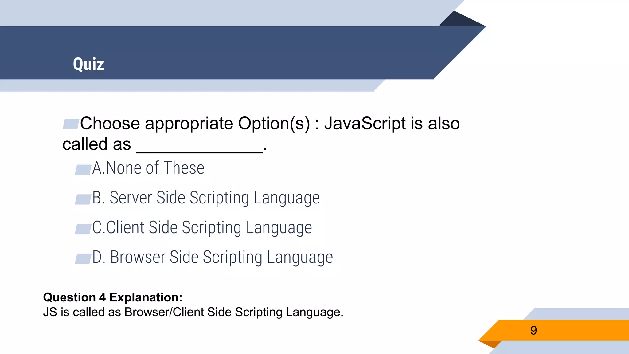 ▰Choose appropriate Option(s) : JavaScript is also called as _____________. ▰A.None of These ▰B. Server Side Scripting Language ▰C.Client Side Scripting Language ▰D. Browser Side Scripting Language 9 Question 4 Explanation: JS is called as Browser/Client Side Scripting Language. Quiz 