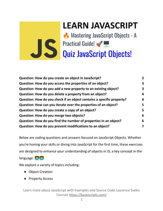 LEARN JAVASCRIPT
🔥Mastering JavaScript Objects - A
Practical Guide! 🚀🖥️
Quiz JavaScript Objects!
Question: How do you create an object in JavaScript? 2
Question: How do you access the properties of an object? 3
Question: How do you add a new property to an existing object? 3
Question: How do you delete a property from an object? 4
Question: How do you check if an object contains a specific property? 4
Question: How can you iterate over the properties of an object? 5
Question: How do you create a copy of an object? 5
Question: How do you merge two objects? 6
Question: How do you find the number of properties in an object? 6
Question: How do you prevent modifications to an object? 7
Below are coding questions and answers focused on JavaScript Objects. Whether
you're honing your skills or diving into JavaScript for the first time, these exercises
are designed to enhance your understanding of objects in JS, a key concept in the
language. 👩‍💻👨‍💻
We explore a variety of topics including:
● Object Creation
● Property Access
Learn more about JavaScript with Examples and Source Code Laurence Svekis
Courses https://basescripts.com/
1
 