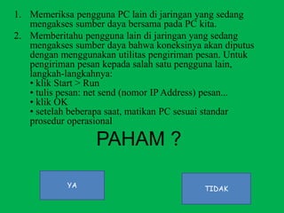 1. Memeriksa pengguna PC lain di jaringan yang sedang
mengakses sumber daya bersama pada PC kita.
2. Memberitahu pengguna lain di jaringan yang sedang
mengakses sumber daya bahwa koneksinya akan diputus
dengan menggunakan utilitas pengiriman pesan. Untuk
pengiriman pesan kepada salah satu pengguna lain,
langkah-langkahnya:
• klik Start > Run
• tulis pesan: net send (nomor IP Address) pesan...
• klik OK
• setelah beberapa saat, matikan PC sesuai standar
prosedur operasional
PAHAM ?
YA TIDAK
 